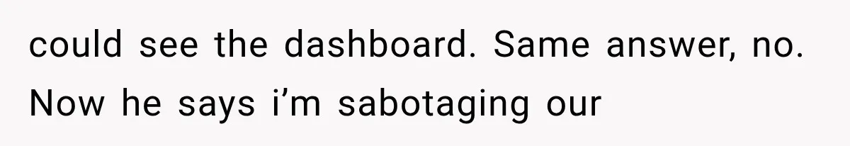 could see the dashboard. Same answer, no. Now he says i’m sabotaging our