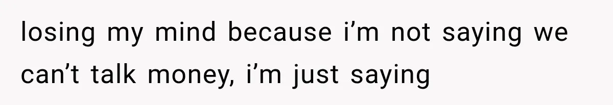 losing my mind because i’m not saying we can’t talk money, i’m just saying