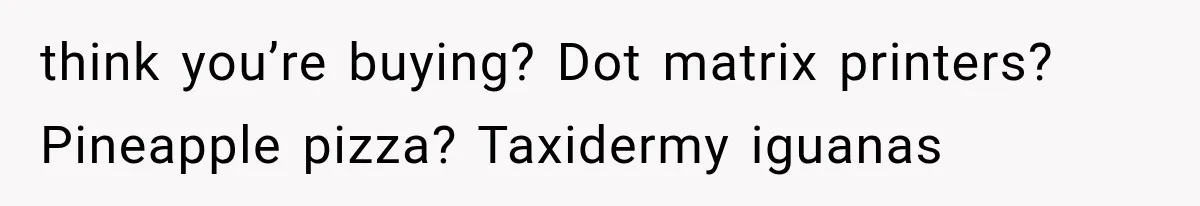 think you’re buying? Dot matrix printers? Pineapple pizza? Taxidermy iguanas