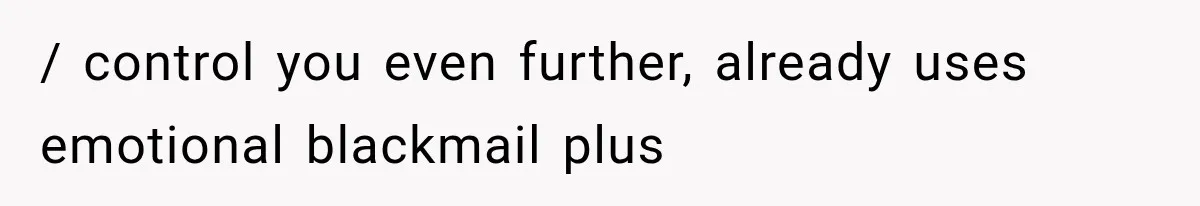 / control you even further, already uses emotional blackmail plus