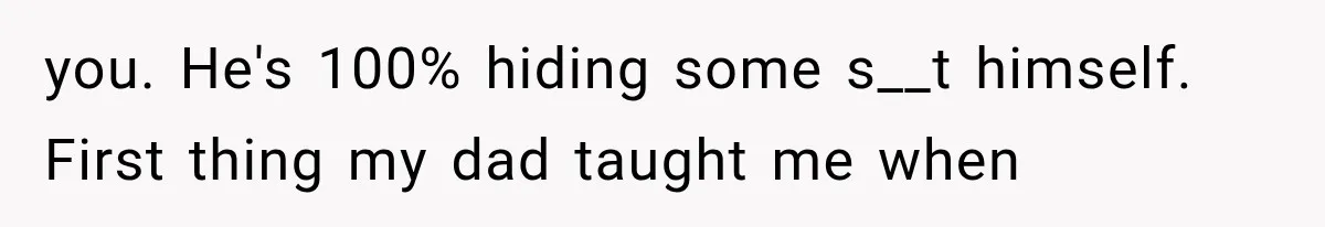you. He's 100% hiding some s__t himself. First thing my dad taught me when
