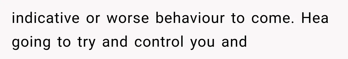 indicative or worse behaviour to come. Hea going to try and control you and