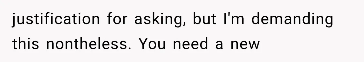 justification for asking, but I'm demanding this nontheless. You need a new
