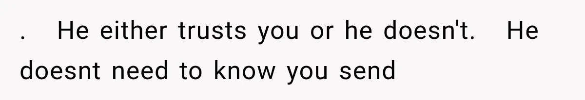 .   He either trusts you or he doesn't.   He doesnt need to know you send