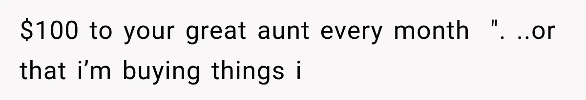 $100 to your great aunt every month  ". ..or that i’m buying things i