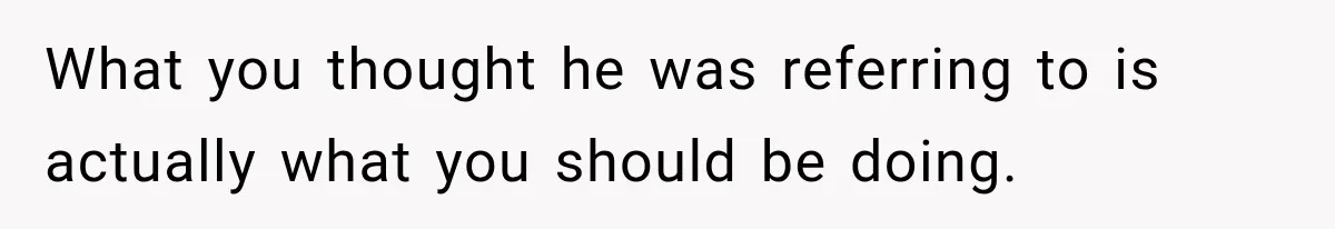What you thought he was referring to is actually what you should be doing.