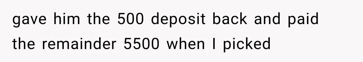 gave him the 500 deposit back and paid the remainder 5500 when I picked