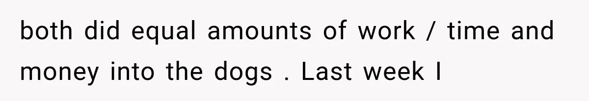 both did equal amounts of work / time and money into the dogs . Last week I