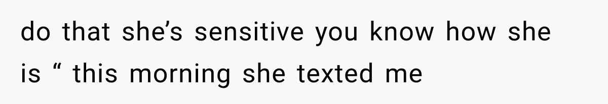 do that she’s sensitive you know how she is “ this morning she texted me