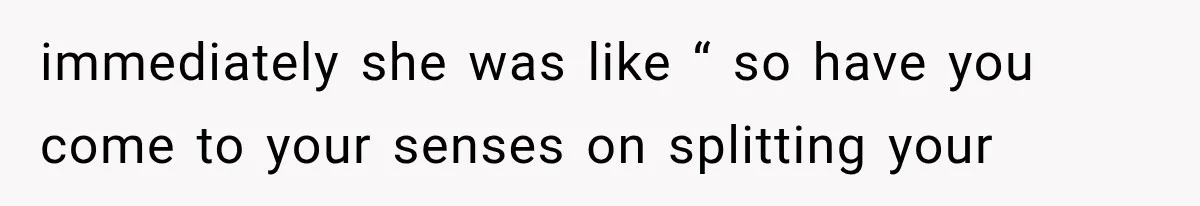 immediately she was like “ so have you come to your senses on splitting your