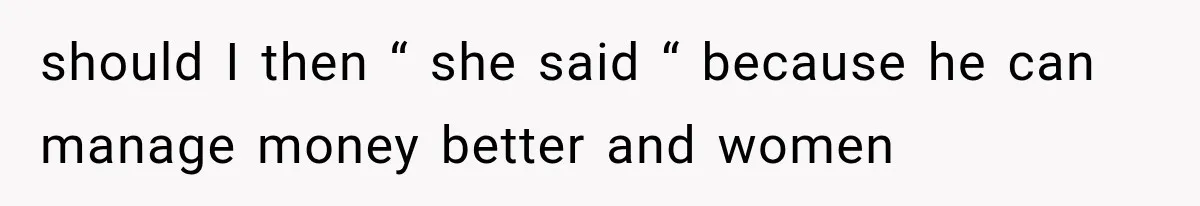 should I then “ she said “ because he can manage money better and women