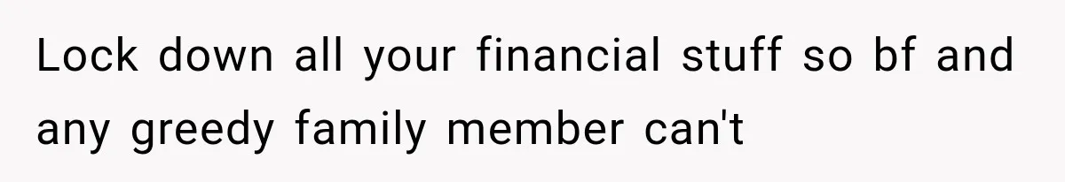 Lock down all your financial stuff so bf and any greedy family member can't