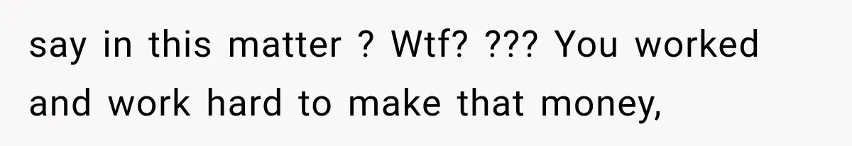say in this matter ? Wtf? ??? You worked and work hard to make that money,