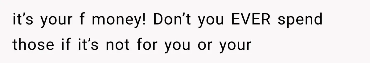 it’s your f money! Don’t you EVER spend those if it’s not for you or your