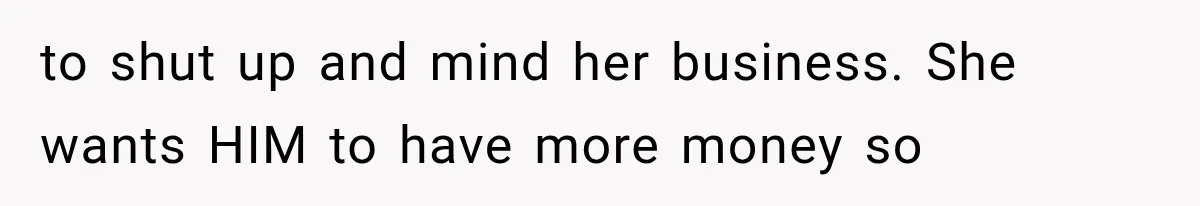 to shut up and mind her business. She wants HIM to have more money so
