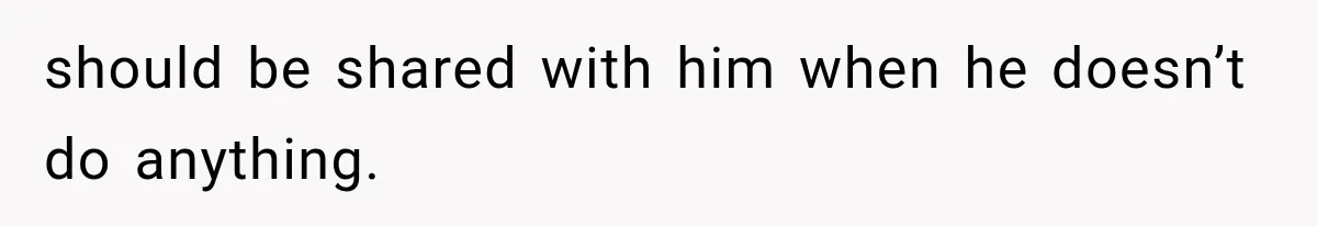 should be shared with him when he doesn’t do anything.