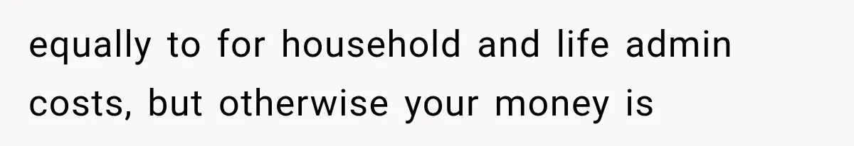 equally to for household and life admin costs, but otherwise your money is