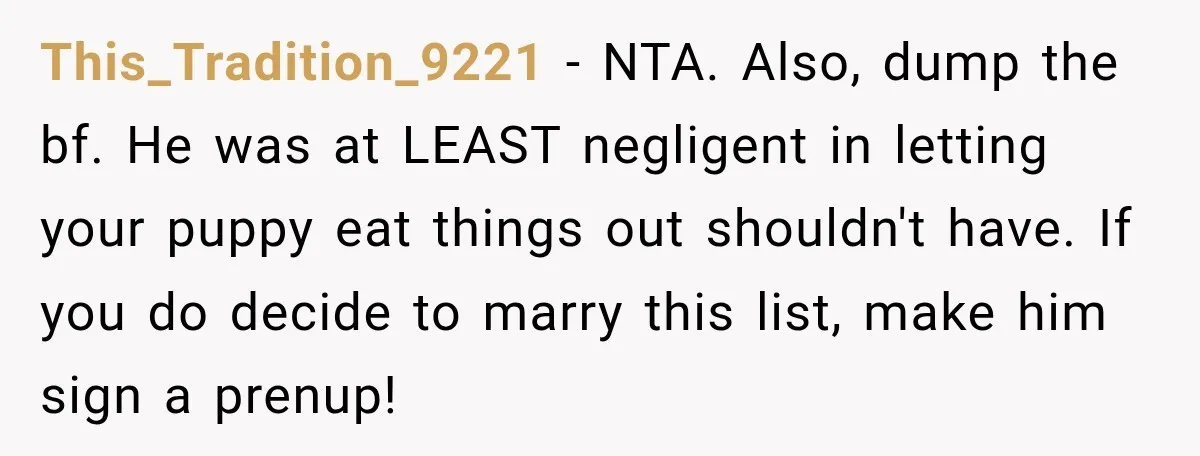 This_Tradition_9221 − NTA. Also, dump the bf. He was at LEAST negligent in letting your puppy eat things out shouldn't have. If you do decide to marry this list, make...