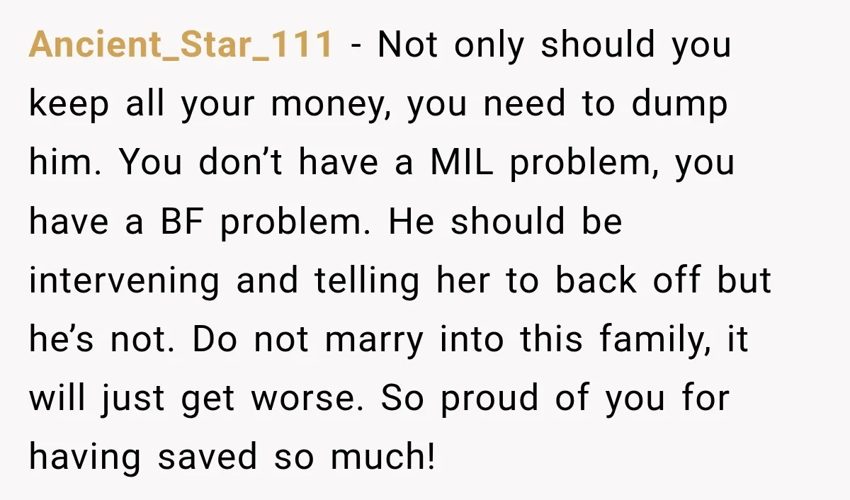 Ancient_Star_111 − Not only should you keep all your money, you need to dump him. You don’t have a MIL problem, you have a BF problem. He should be intervening...