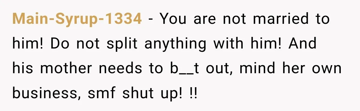 Main-Syrup-1334 − You are not married to him! Do not split anything with him! And his mother needs to b__t out, mind her own business, smf shut up! !!
