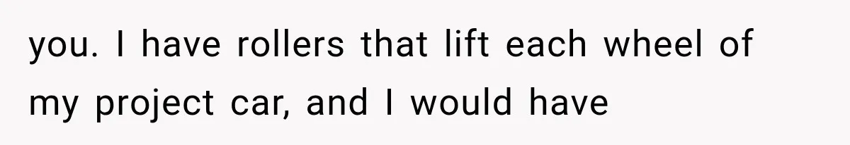 Her Neighbor Took Advantage of Her Mother’s Alzheimer’s, So She Finally Called the Police you. I have rollers that lift each wheel of my project car, and I would have