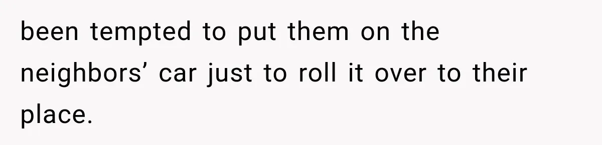 Her Neighbor Took Advantage of Her Mother’s Alzheimer’s, So She Finally Called the Police been tempted to put them on the neighbors’ car just to roll it over to their place.