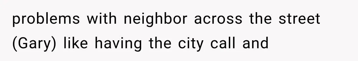 problems with neighbor across the street (Gary) like having the city call and