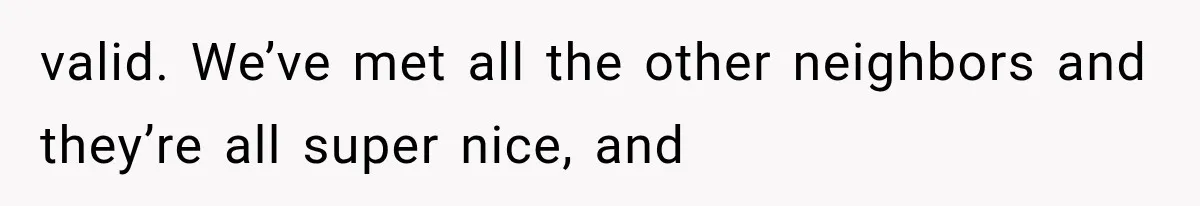 valid. We’ve met all the other neighbors and they’re all super nice, and