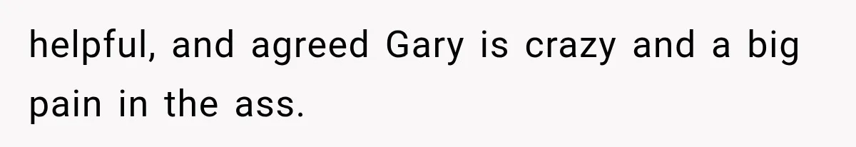 helpful, and agreed Gary is crazy and a big pain in the ass.