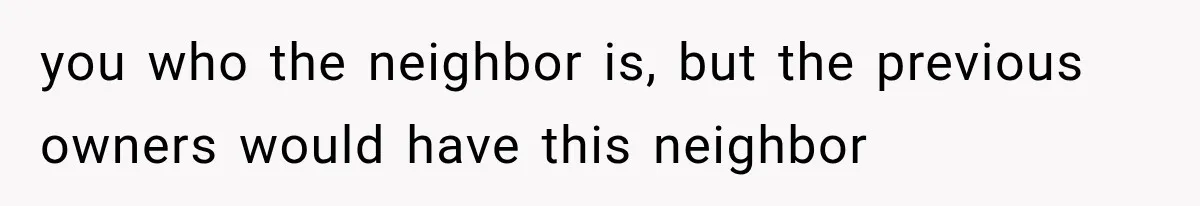 you who the neighbor is, but the previous owners would have this neighbor