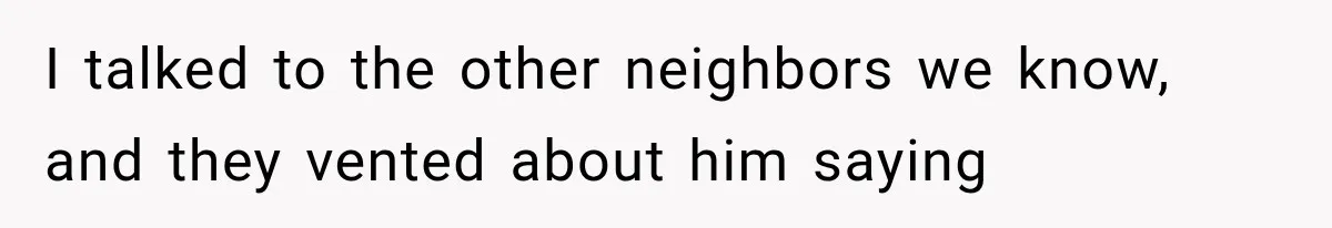 I talked to the other neighbors we know, and they vented about him saying