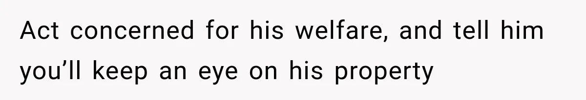 Act concerned for his welfare, and tell him you’ll keep an eye on his property