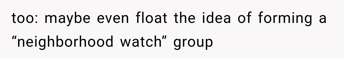too: maybe even float the idea of forming a “neighborhood watch” group