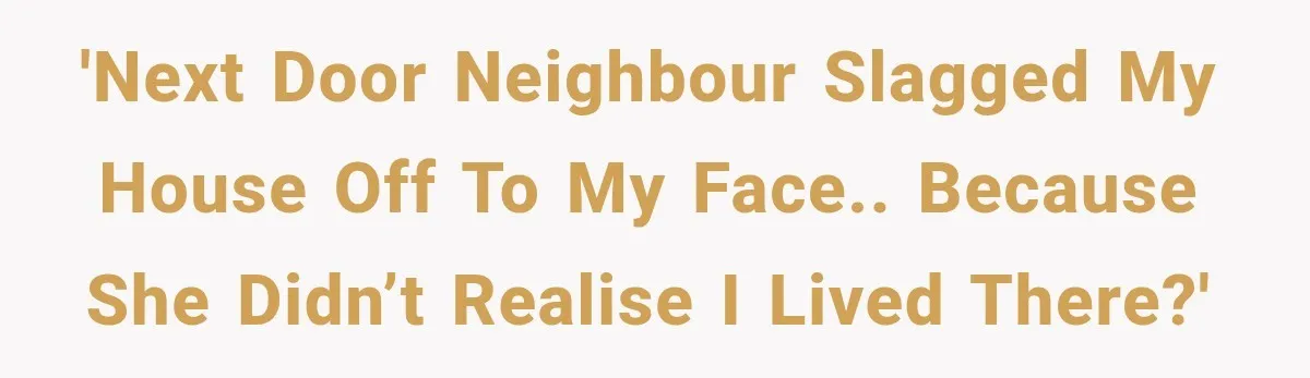 'Next door neighbour slagged my house off to my face.. because she didn’t realise I lived there?'