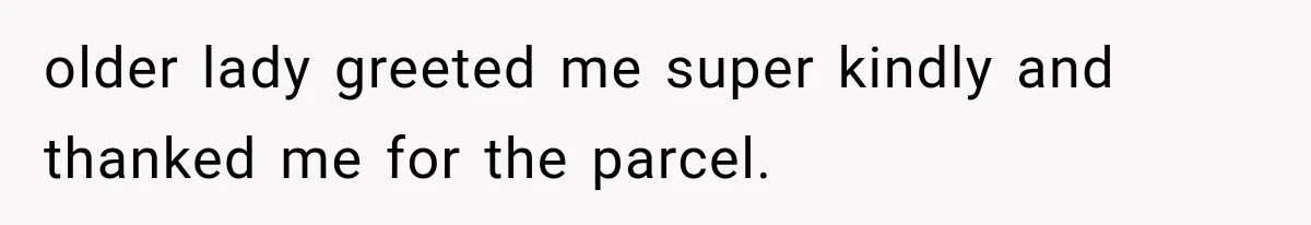 older lady greeted me super kindly and thanked me for the parcel.