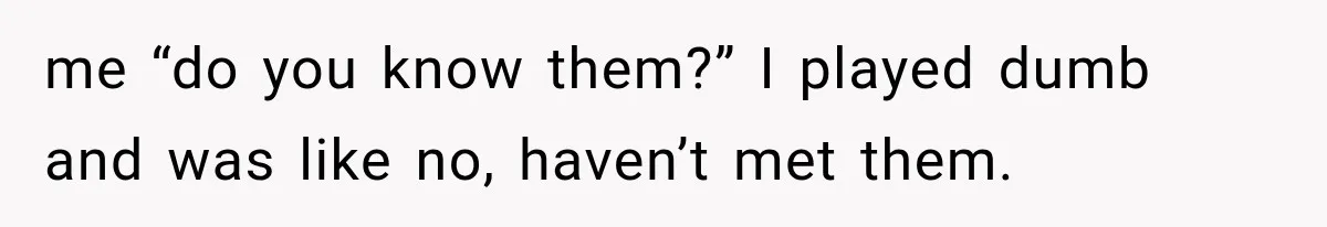me “do you know them?” I played dumb and was like no, haven’t met them.