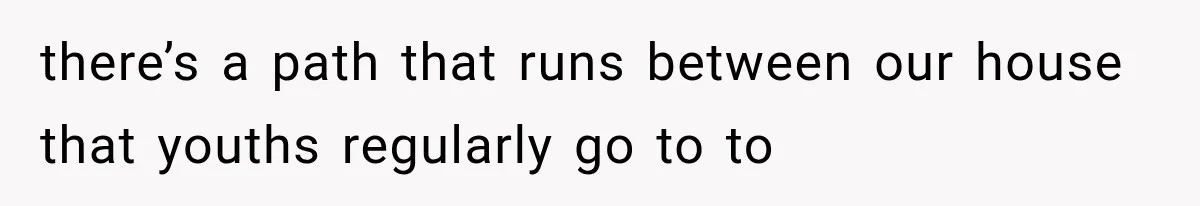 there’s a path that runs between our house that youths regularly go to to