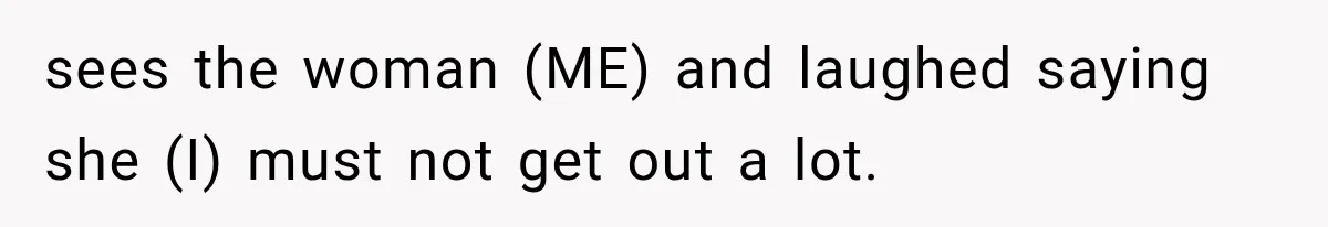 sees the woman (ME) and laughed saying she (I) must not get out a lot.