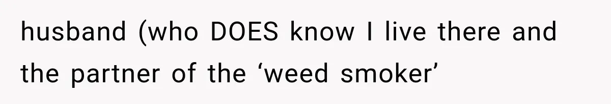 husband (who DOES know I live there and the partner of the ‘weed smoker’