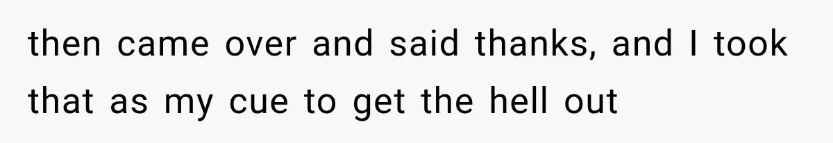 then came over and said thanks, and I took that as my cue to get the hell out