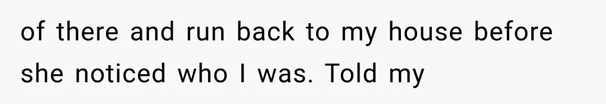 of there and run back to my house before she noticed who I was. Told my
