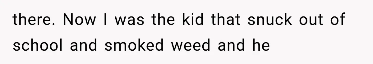 there. Now I was the kid that snuck out of school and smoked weed and he