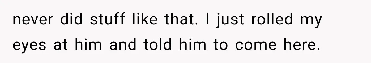 never did stuff like that. I just rolled my eyes at him and told him to come here.