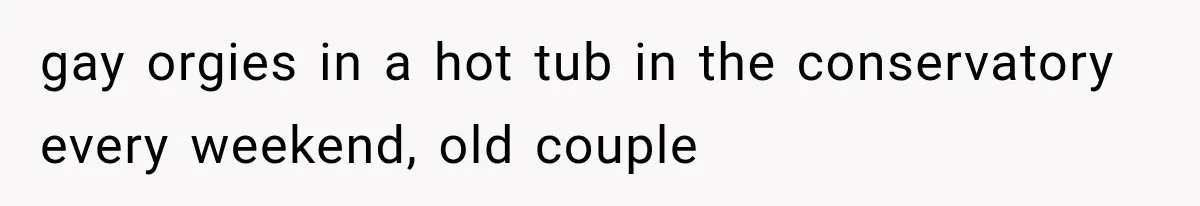 gay orgies in a hot tub in the conservatory every weekend, old couple