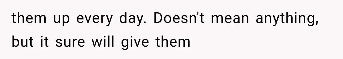 them up every day. Doesn't mean anything, but it sure will give them