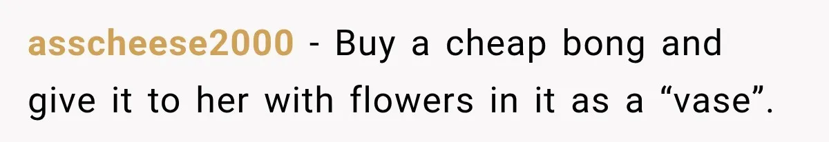 asscheese2000 − Buy a cheap bong and give it to her with flowers in it as a “vase”.