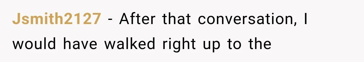Jsmith2127 − After that conversation, I would have walked right up to the