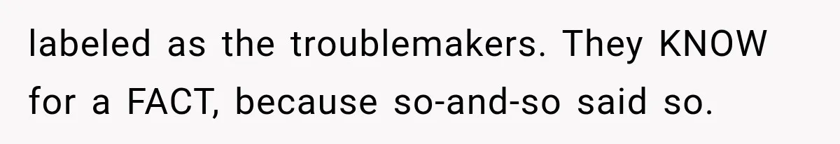 labeled as the troublemakers. They KNOW for a FACT, because so-and-so said so.