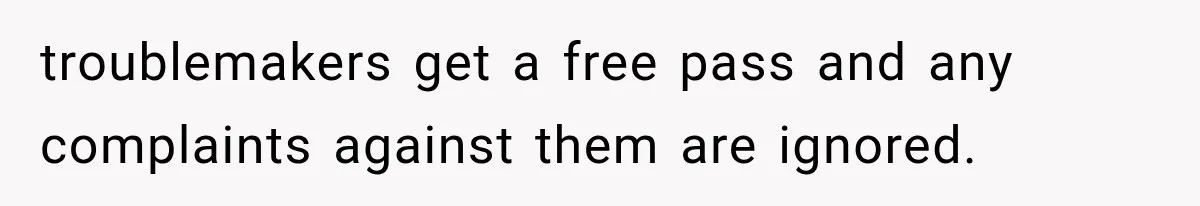 troublemakers get a free pass and any complaints against them are ignored.