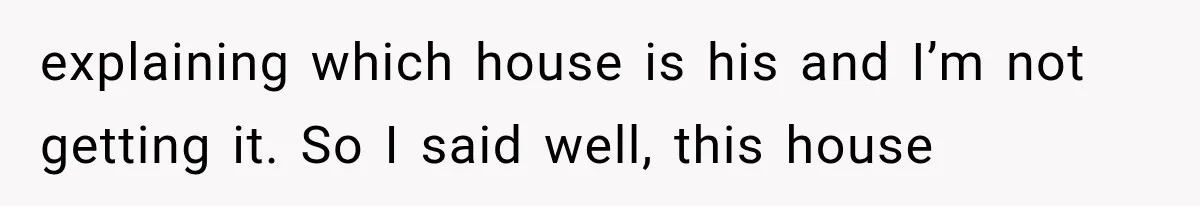 explaining which house is his and I’m not getting it. So I said well, this house